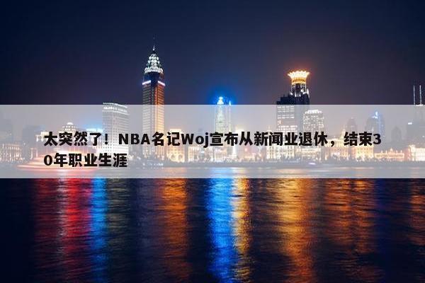 太突然了！NBA名记Woj宣布从新闻业退休，结束30年职业生涯