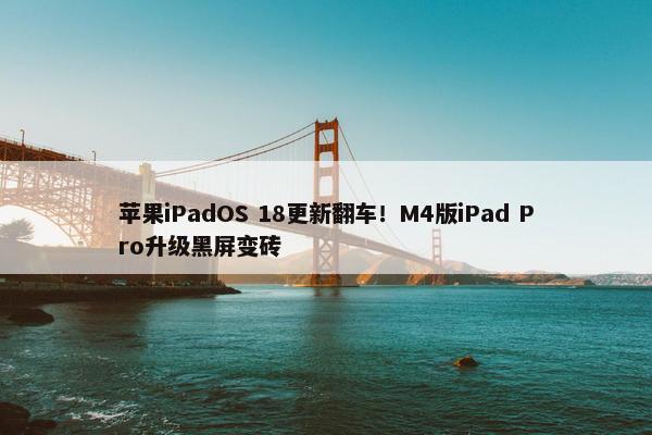 苹果iPadOS 18更新翻车！M4版iPad Pro升级黑屏变砖