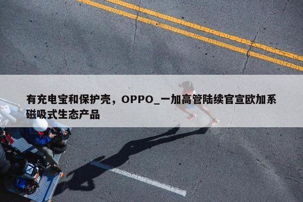 有充电宝和保护壳，OPPO_一加高管陆续官宣欧加系磁吸式生态产品