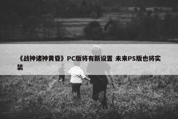 《战神诸神黄昏》PC版将有新设置 未来PS版也将实装