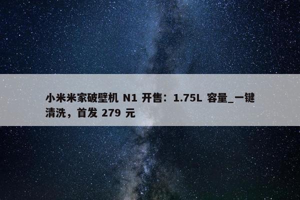 小米米家破壁机 N1 开售：1.75L 容量_一键清洗，首发 279 元