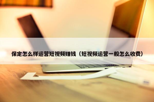 保定怎么样运营短视频赚钱（短视频运营一般怎么收费）