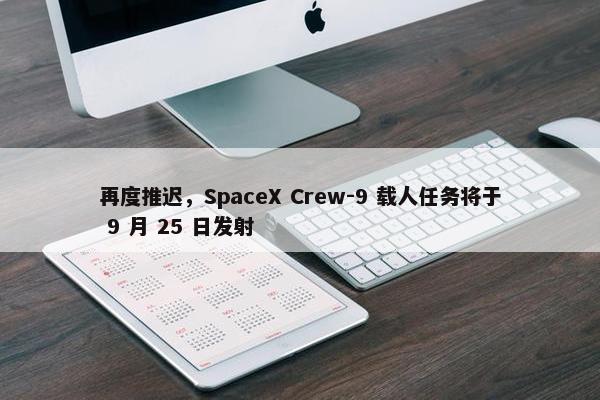 再度推迟，SpaceX Crew-9 载人任务将于 9 月 25 日发射