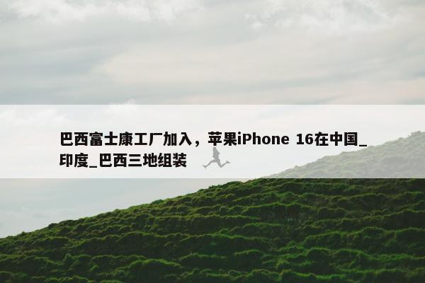 巴西富士康工厂加入，苹果iPhone 16在中国_印度_巴西三地组装