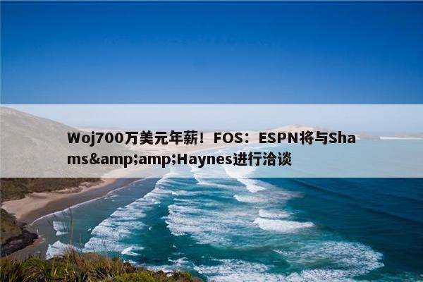 Woj700万美元年薪！FOS：ESPN将与Shams&amp;Haynes进行洽谈