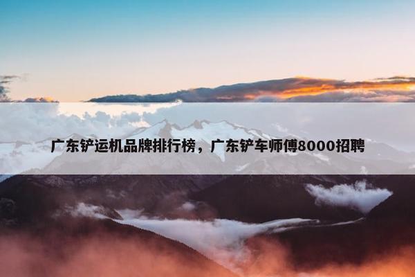 广东铲运机品牌排行榜，广东铲车师傅8000招聘