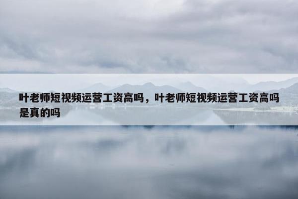 叶老师短视频运营工资高吗，叶老师短视频运营工资高吗是真的吗