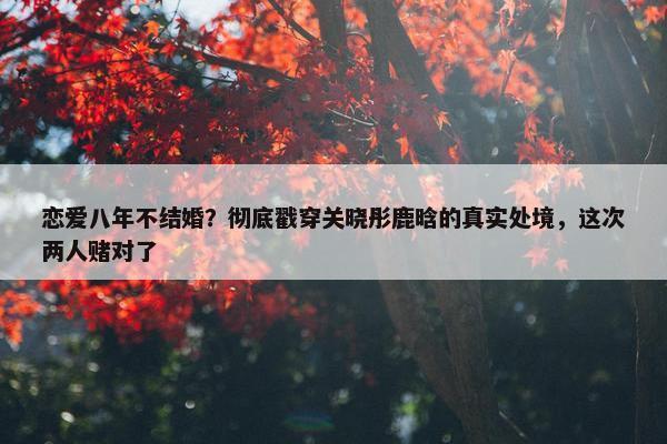 恋爱八年不结婚？彻底戳穿关晓彤鹿晗的真实处境，这次两人赌对了