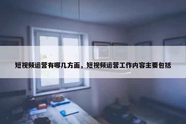 短视频运营有哪几方面，短视频运营工作内容主要包括