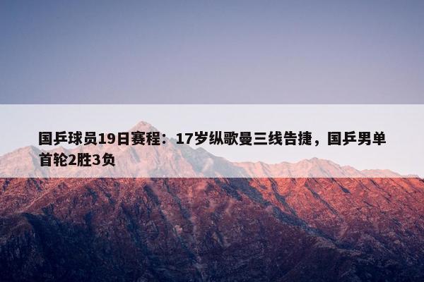 国乒球员19日赛程：17岁纵歌曼三线告捷，国乒男单首轮2胜3负