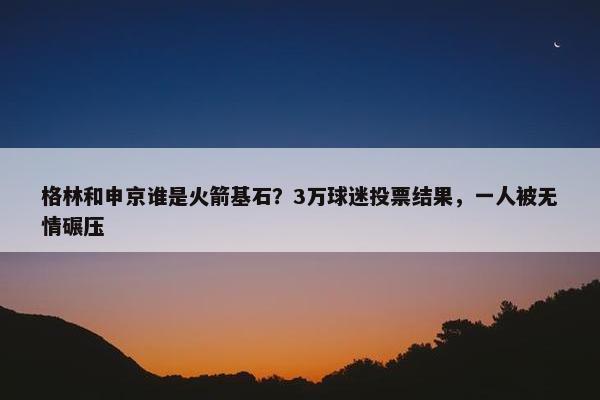 格林和申京谁是火箭基石？3万球迷投票结果，一人被无情碾压