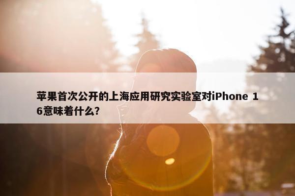 苹果首次公开的上海应用研究实验室对iPhone 16意味着什么？