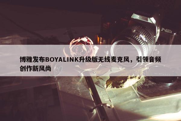 博雅发布BOYALINK升级版无线麦克风，引领音频创作新风尚