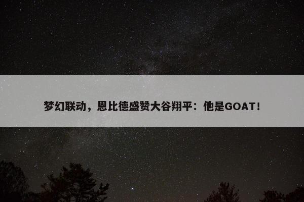 梦幻联动，恩比德盛赞大谷翔平：他是GOAT！