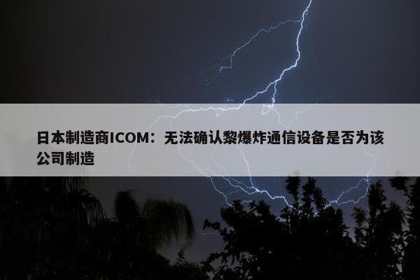 日本制造商ICOM：无法确认黎爆炸通信设备是否为该公司制造