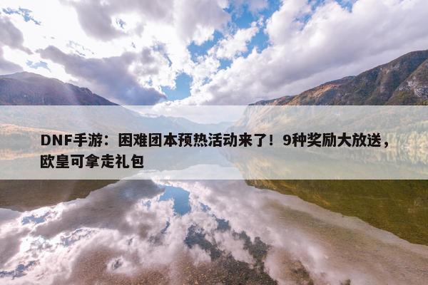 DNF手游：困难团本预热活动来了！9种奖励大放送，欧皇可拿走礼包