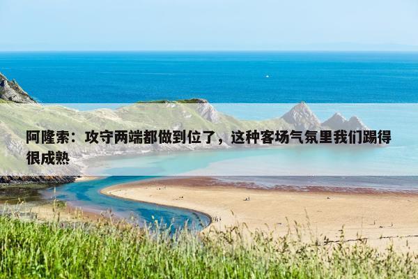 阿隆索：攻守两端都做到位了，这种客场气氛里我们踢得很成熟