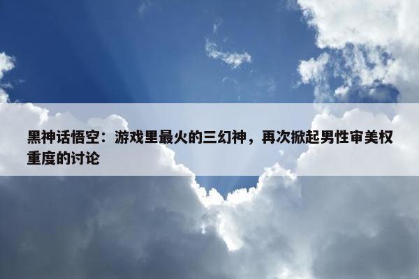 黑神话悟空：游戏里最火的三幻神，再次掀起男性审美权重度的讨论