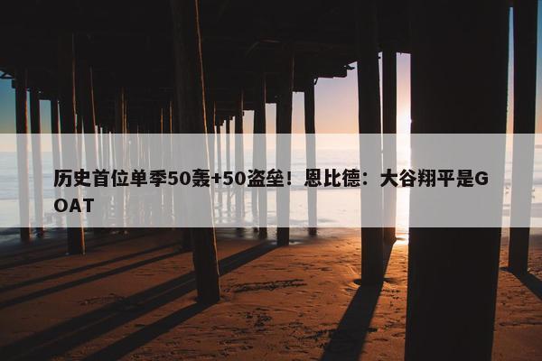 历史首位单季50轰+50盗垒！恩比德：大谷翔平是GOAT