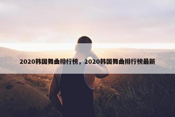 2020韩国舞曲排行榜，2020韩国舞曲排行榜最新