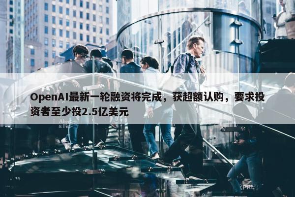 OpenAI最新一轮融资将完成，获超额认购，要求投资者至少投2.5亿美元