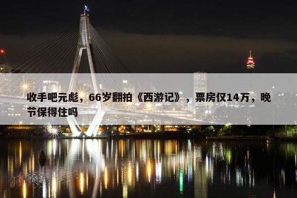 收手吧元彪，66岁翻拍《西游记》，票房仅14万，晚节保得住吗