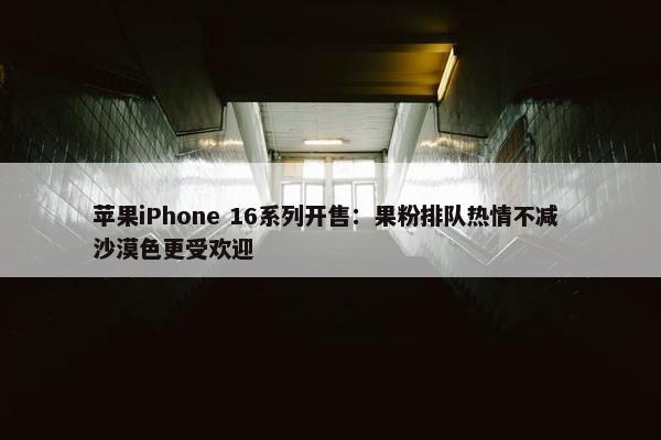 苹果iPhone 16系列开售：果粉排队热情不减 沙漠色更受欢迎