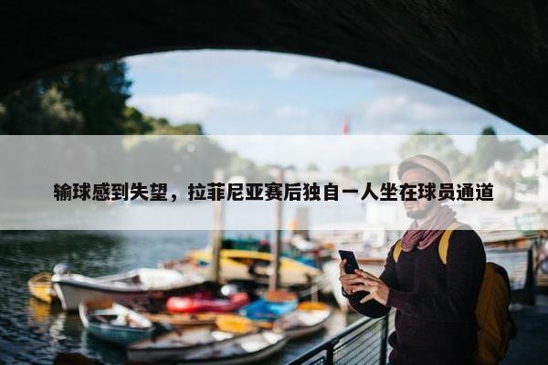 输球感到失望，拉菲尼亚赛后独自一人坐在球员通道