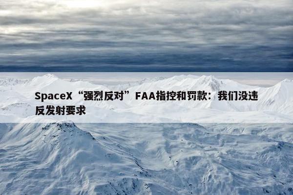 SpaceX“强烈反对”FAA指控和罚款：我们没违反发射要求