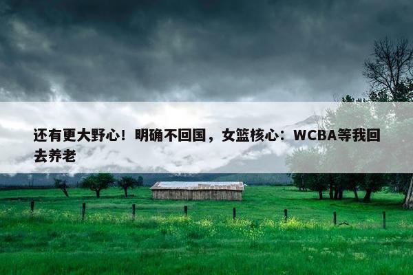 还有更大野心！明确不回国，女篮核心：WCBA等我回去养老