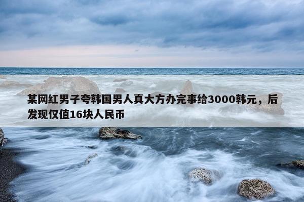 某网红男子夸韩国男人真大方办完事给3000韩元，后发现仅值16块人民币