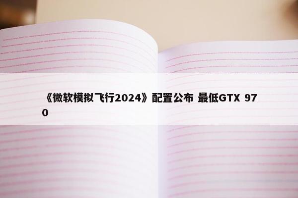 《微软模拟飞行2024》配置公布 最低GTX 970