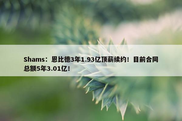 Shams：恩比德3年1.93亿顶薪续约！目前合同总额5年3.01亿！