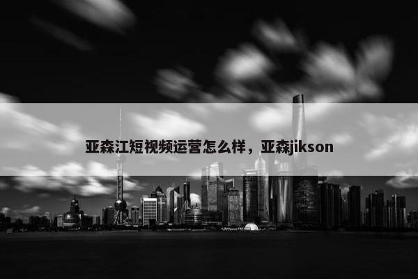 亚森江短视频运营怎么样，亚森jikson