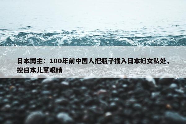 日本博主：100年前中国人把瓶子插入日本妇女私处，挖日本儿童眼睛