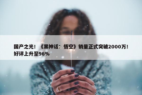 国产之光！《黑神话：悟空》销量正式突破2000万！好评上升至96%