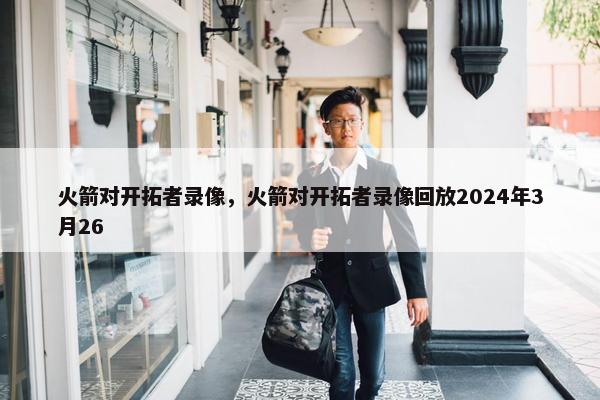 火箭对开拓者录像，火箭对开拓者录像回放2024年3月26