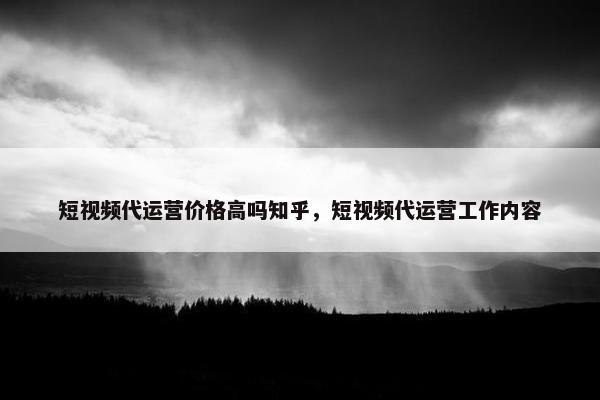 短视频代运营价格高吗知乎，短视频代运营工作内容