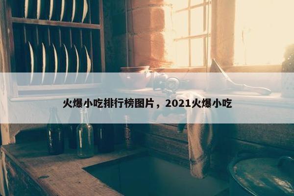 火爆小吃排行榜图片，2021火爆小吃