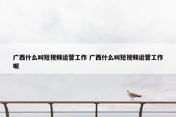 广西什么叫短视频运营工作 广西什么叫短视频运营工作呢