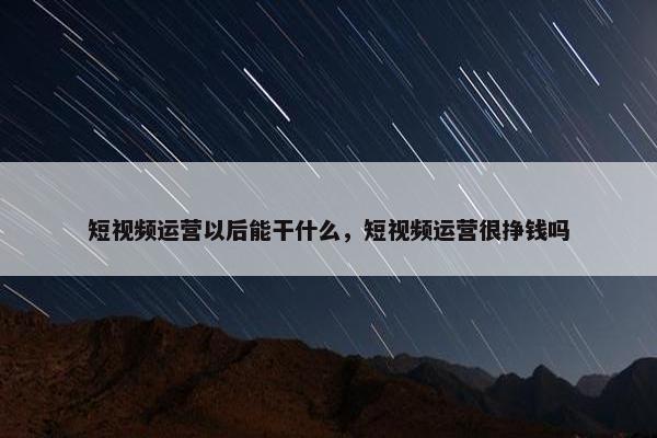 短视频运营以后能干什么，短视频运营很挣钱吗