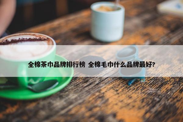 全棉茶巾品牌排行榜 全棉毛巾什么品牌最好?