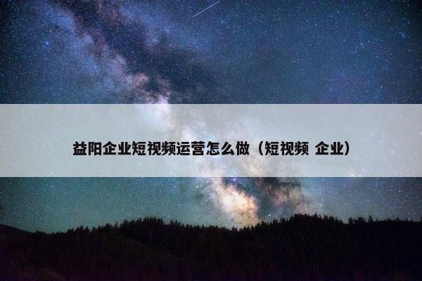 益阳企业短视频运营怎么做（短视频 企业）