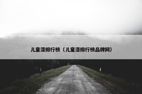 儿童漆排行榜（儿童漆排行榜品牌网）