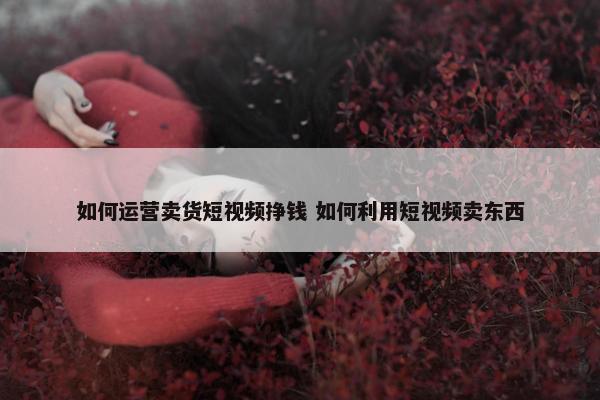 如何运营卖货短视频挣钱 如何利用短视频卖东西