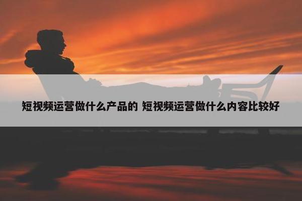 短视频运营做什么产品的 短视频运营做什么内容比较好