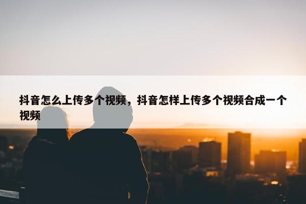 抖音怎么上传多个视频，抖音怎样上传多个视频合成一个视频