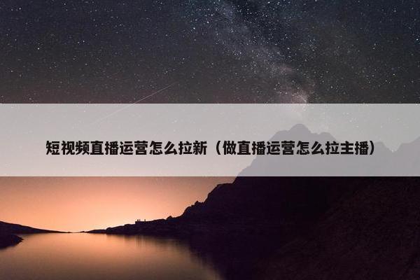 短视频直播运营怎么拉新（做直播运营怎么拉主播）