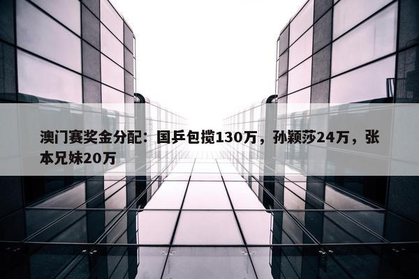 澳门赛奖金分配：国乒包揽130万，孙颖莎24万，张本兄妹20万