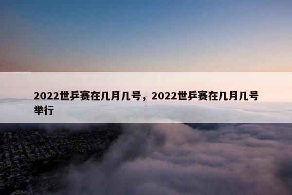 2022世乒赛在几月几号，2022世乒赛在几月几号举行